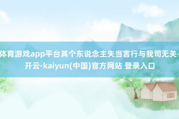 体育游戏app平台其个东说念主失当言行与我司无关-开云·kaiyun(中国)官方网站 登录入口