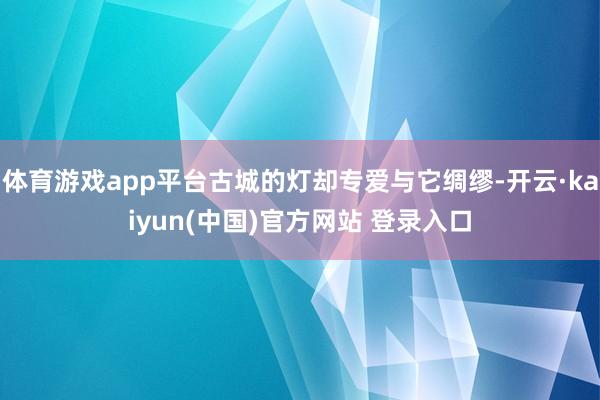 体育游戏app平台古城的灯却专爱与它绸缪-开云·kaiyun(中国)官方网站 登录入口