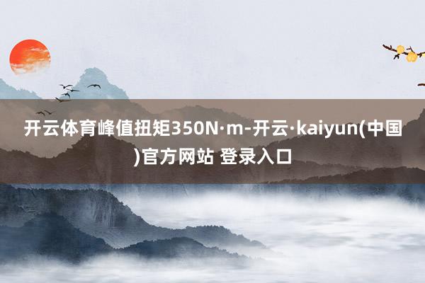 开云体育峰值扭矩350N·m-开云·kaiyun(中国)官方网站 登录入口