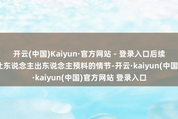 开云(中国)Kaiyun·官方网站 - 登录入口后续更是献技了一系列让东说念主出东说念主预料的情节-开云·kaiyun(中国)官方网站 登录入口