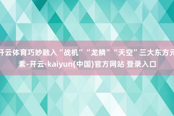 开云体育巧妙融入“战机”“龙鳞”“天空”三大东方元素-开云·kaiyun(中国)官方网站 登录入口