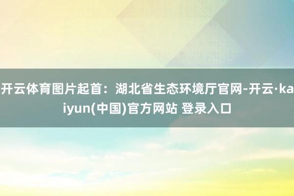 开云体育图片起首：湖北省生态环境厅官网-开云·kaiyun(中国)官方网站 登录入口