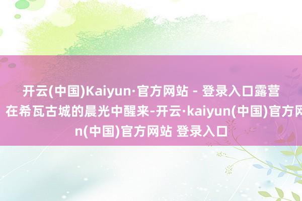 开云(中国)Kaiyun·官方网站 - 登录入口露营【行程笼统】在希瓦古城的晨光中醒来-开云·kaiyun(中国)官方网站 登录入口