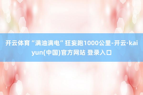 开云体育“满油满电”狂妄跑1000公里-开云·kaiyun(中国)官方网站 登录入口