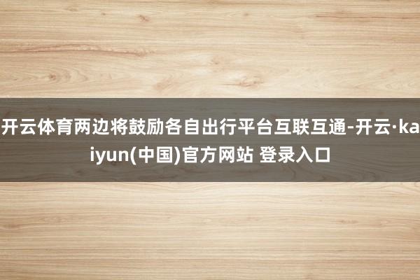 开云体育两边将鼓励各自出行平台互联互通-开云·kaiyun(中国)官方网站 登录入口