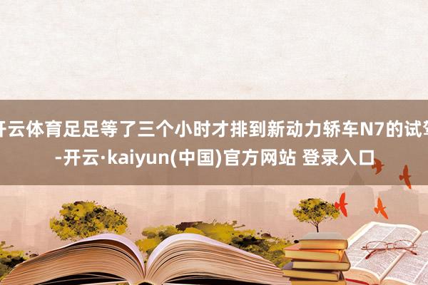 开云体育足足等了三个小时才排到新动力轿车N7的试驾-开云·kaiyun(中国)官方网站 登录入口