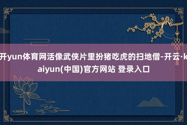 开yun体育网活像武侠片里扮猪吃虎的扫地僧-开云·kaiyun(中国)官方网站 登录入口