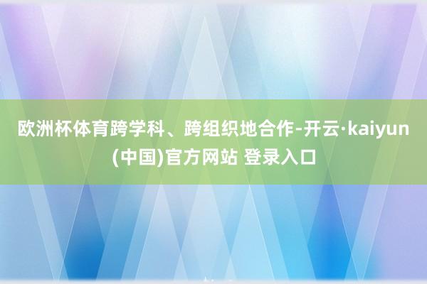 欧洲杯体育跨学科、跨组织地合作-开云·kaiyun(中国)官方网站 登录入口