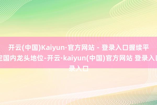 开云(中国)Kaiyun·官方网站 - 登录入口握续平定国内龙头地位-开云·kaiyun(中国)官方网站 登录入口