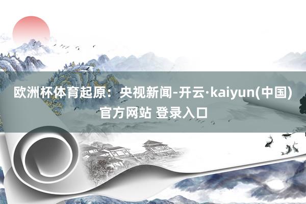 欧洲杯体育起原：央视新闻-开云·kaiyun(中国)官方网站 登录入口