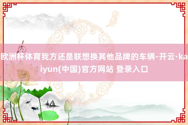欧洲杯体育我方还是联想换其他品牌的车辆-开云·kaiyun(中国)官方网站 登录入口
