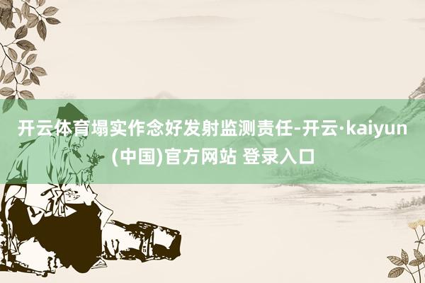 开云体育塌实作念好发射监测责任-开云·kaiyun(中国)官方网站 登录入口