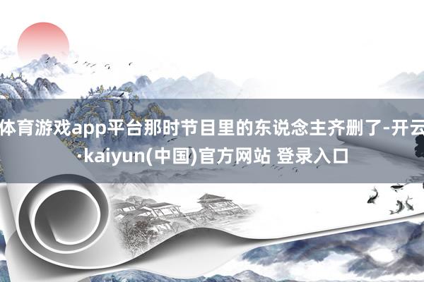 体育游戏app平台那时节目里的东说念主齐删了-开云·kaiyun(中国)官方网站 登录入口