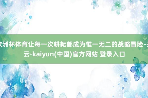 欧洲杯体育让每一次耕耘都成为惟一无二的战略冒险-开云·kaiyun(中国)官方网站 登录入口