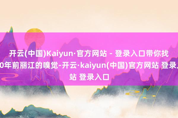 开云(中国)Kaiyun·官方网站 - 登录入口带你找回20年前丽江的嗅觉-开云·kaiyun(中国)官方网站 登录入口
