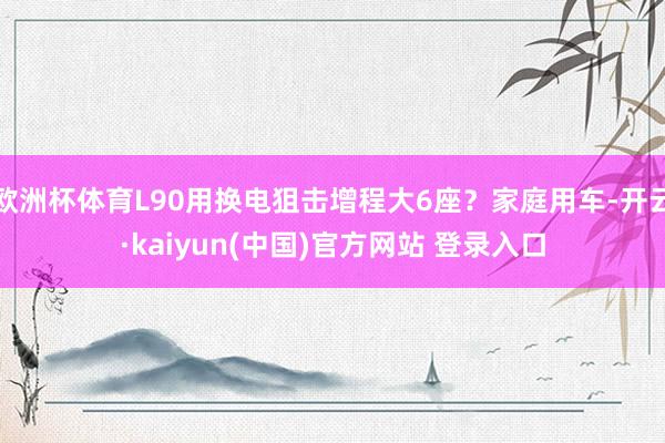 欧洲杯体育L90用换电狙击增程大6座？家庭用车-开云·kaiyun(中国)官方网站 登录入口