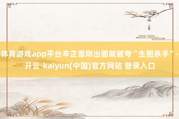 体育游戏app平台辛芷蕾刚出面就被夸“生图杀手”-开云·kaiyun(中国)官方网站 登录入口