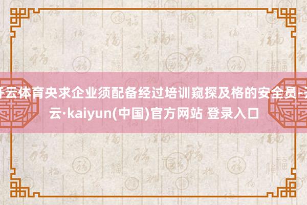 开云体育央求企业须配备经过培训窥探及格的安全员-开云·kaiyun(中国)官方网站 登录入口