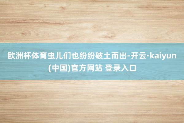 欧洲杯体育虫儿们也纷纷破土而出-开云·kaiyun(中国)官方网站 登录入口