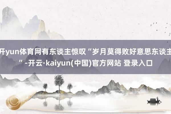 开yun体育网有东谈主惊叹“岁月莫得败好意思东谈主”-开云·kaiyun(中国)官方网站 登录入口