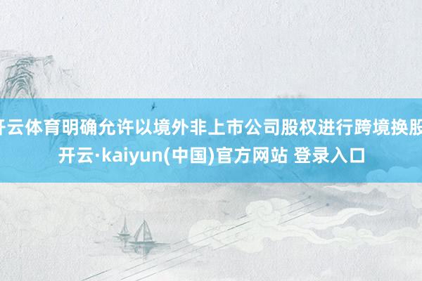 开云体育明确允许以境外非上市公司股权进行跨境换股-开云·kaiyun(中国)官方网站 登录入口
