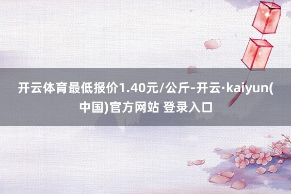 开云体育最低报价1.40元/公斤-开云·kaiyun(中国)官方网站 登录入口