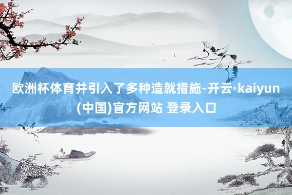 欧洲杯体育并引入了多种造就措施-开云·kaiyun(中国)官方网站 登录入口