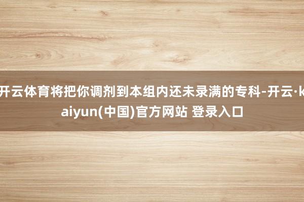 开云体育将把你调剂到本组内还未录满的专科-开云·kaiyun(中国)官方网站 登录入口