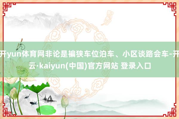 开yun体育网非论是褊狭车位泊车、小区谈路会车-开云·kaiyun(中国)官方网站 登录入口