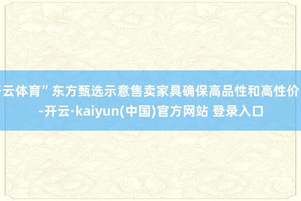开云体育”东方甄选示意售卖家具确保高品性和高性价比-开云·kaiyun(中国)官方网站 登录入口