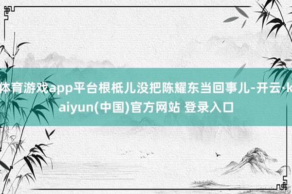 体育游戏app平台根柢儿没把陈耀东当回事儿-开云·kaiyun(中国)官方网站 登录入口