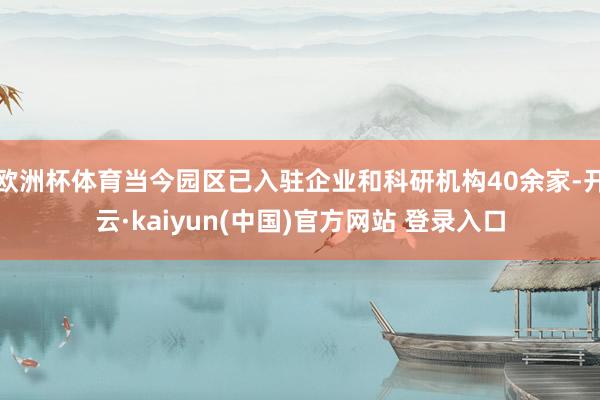 欧洲杯体育当今园区已入驻企业和科研机构40余家-开云·kaiyun(中国)官方网站 登录入口