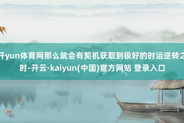 开yun体育网那么就会有契机获取到极好的时运逆转之时-开云·kaiyun(中国)官方网站 登录入口