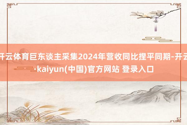 开云体育巨东谈主采集2024年营收同比捏平同期-开云·kaiyun(中国)官方网站 登录入口