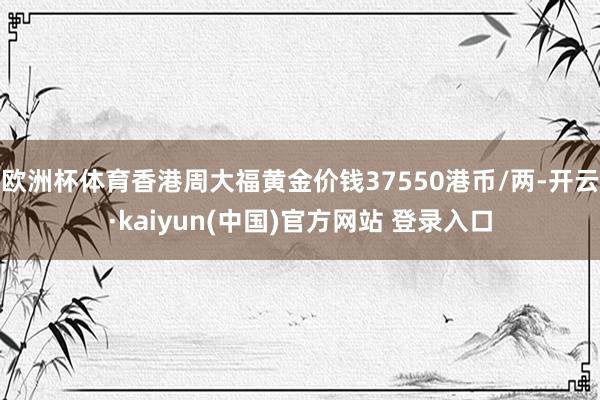 欧洲杯体育香港周大福黄金价钱37550港币/两-开云·kaiyun(中国)官方网站 登录入口