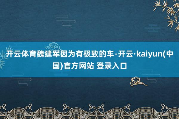 开云体育魏建军因为有极致的车-开云·kaiyun(中国)官方网站 登录入口