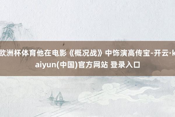欧洲杯体育他在电影《概况战》中饰演高传宝-开云·kaiyun(中国)官方网站 登录入口