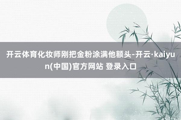 开云体育化妆师刚把金粉涂满他额头-开云·kaiyun(中国)官方网站 登录入口
