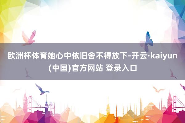 欧洲杯体育她心中依旧舍不得放下-开云·kaiyun(中国)官方网站 登录入口