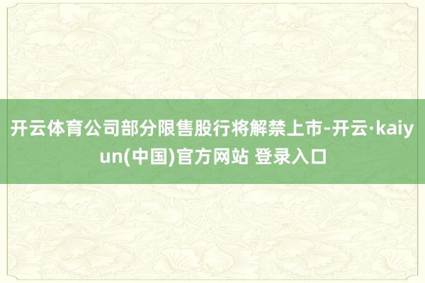开云体育公司部分限售股行将解禁上市-开云·kaiyun(中国)官方网站 登录入口