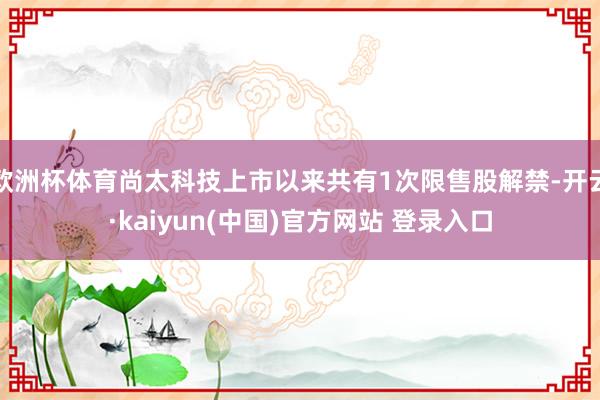 欧洲杯体育尚太科技上市以来共有1次限售股解禁-开云·kaiyun(中国)官方网站 登录入口