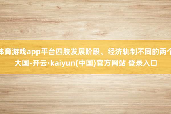 体育游戏app平台四肢发展阶段、经济轨制不同的两个大国-开云·kaiyun(中国)官方网站 登录入口