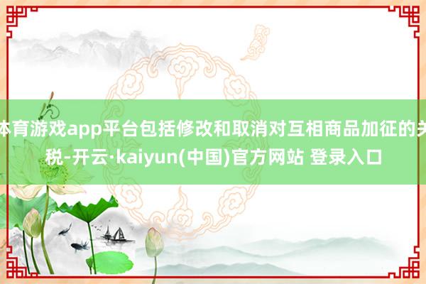 体育游戏app平台包括修改和取消对互相商品加征的关税-开云·kaiyun(中国)官方网站 登录入口