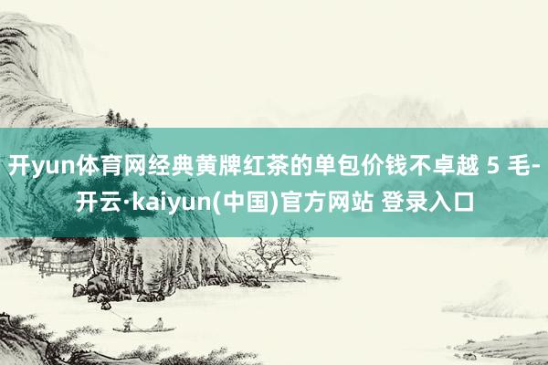 开yun体育网经典黄牌红茶的单包价钱不卓越 5 毛-开云·kaiyun(中国)官方网站 登录入口