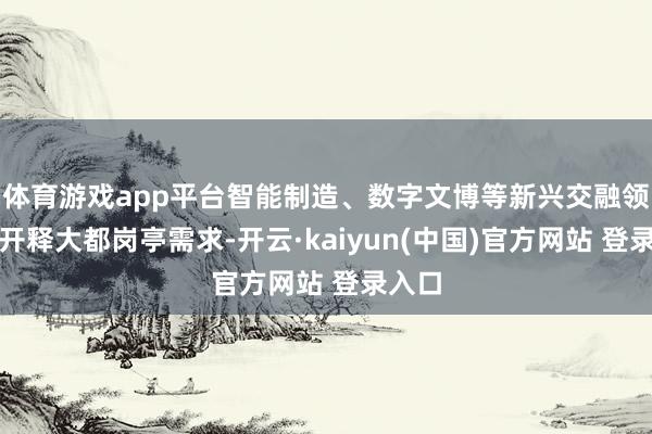 体育游戏app平台智能制造、数字文博等新兴交融领域将开释大都岗亭需求-开云·kaiyun(中国)官方网站 登录入口