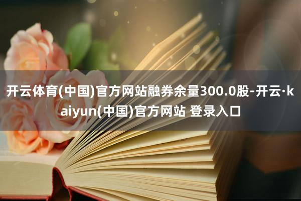 开云体育(中国)官方网站融券余量300.0股-开云·kaiyun(中国)官方网站 登录入口