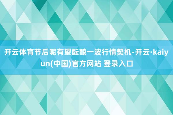 开云体育节后呢有望酝酿一波行情契机-开云·kaiyun(中国)官方网站 登录入口