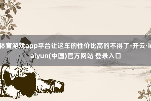 体育游戏app平台让这车的性价比高的不得了-开云·kaiyun(中国)官方网站 登录入口