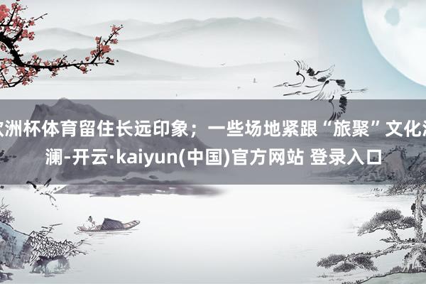 欧洲杯体育留住长远印象；一些场地紧跟“旅聚”文化波澜-开云·kaiyun(中国)官方网站 登录入口