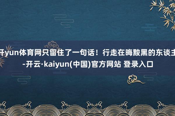 开yun体育网只留住了一句话！行走在晦黢黑的东谈主-开云·kaiyun(中国)官方网站 登录入口
